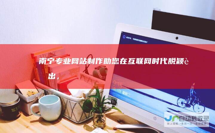 南宁专业网站制作：助您在互联网时代脱颖而出，获取更多商机！